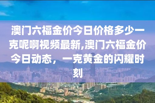澳门六福金价今日价格多少一克呢啊视频最新,澳门六福金价今日动态，一克黄金的闪耀时刻