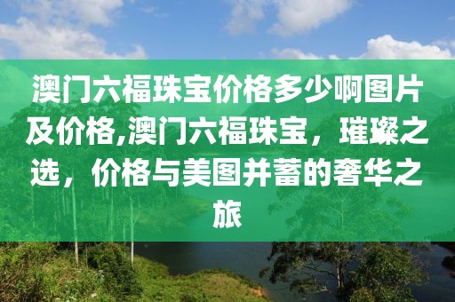 澳门六福珠宝价格多少啊图片及价格,澳门六福珠宝，璀璨之选，价格与美图并蓄的奢华之旅