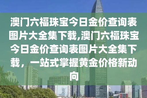 澳门六福珠宝今日金价查询表图片大全集下载,澳门六福珠宝今日金价查询表图片大全集下载，一站式掌握黄金价格新动向