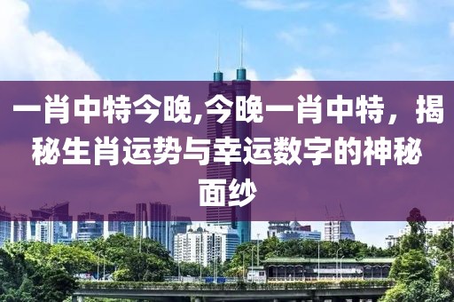 一肖中特今晚,今晚一肖中特，揭秘生肖运势与幸运数字的神秘面纱