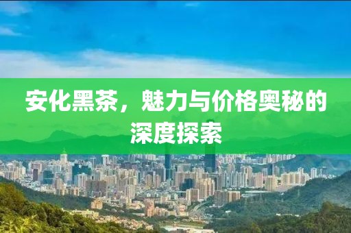 安化黑茶，魅力与价格奥秘的深度探索