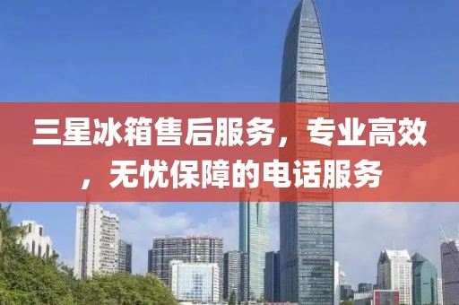 三星冰箱售后服务，专业高效，无忧保障的电话服务