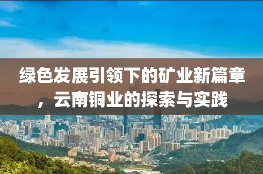 绿色发展引领下的矿业新篇章，云南铜业的探索与实践