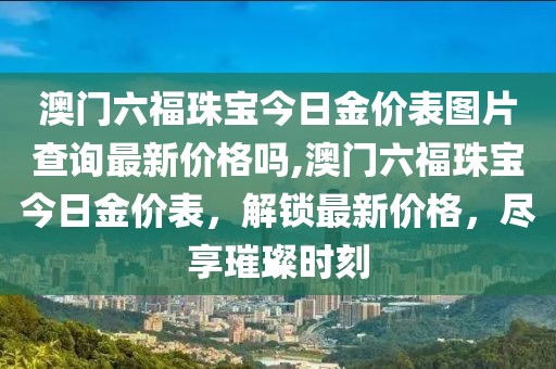澳门六福珠宝今日金价表图片查询最新价格吗,澳门六福珠宝今日金价表，解锁最新价格，尽享璀璨时刻