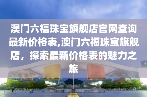 澳门六福珠宝旗舰店官网查询最新价格表,澳门六福珠宝旗舰店，探索最新价格表的魅力之旅