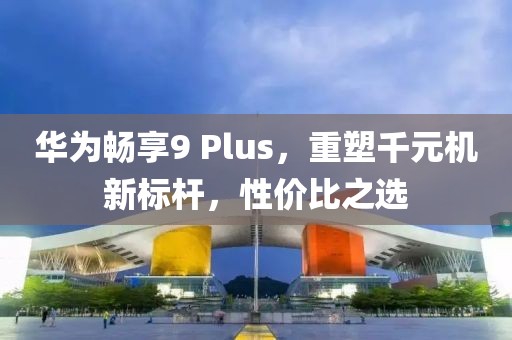 华为畅享9 Plus，重塑千元机新标杆，性价比之选