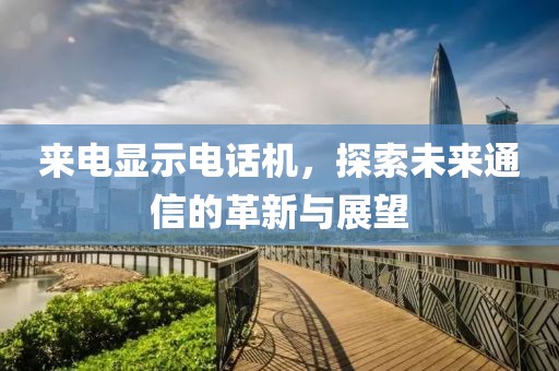 来电显示电话机，探索未来通信的革新与展望