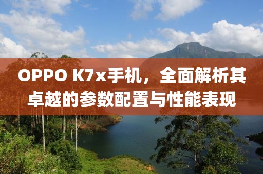 OPPO K7x手机，全面解析其卓越的参数配置与性能表现