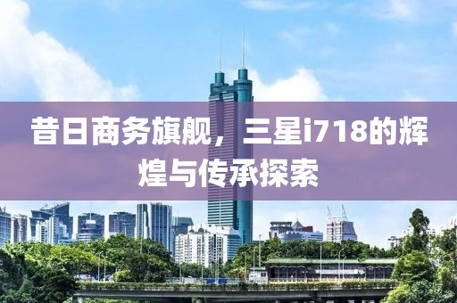 昔日商务旗舰，三星i718的辉煌与传承探索