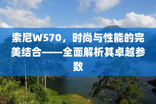 索尼W570，时尚与性能的完美结合——全面解析其卓越参数
