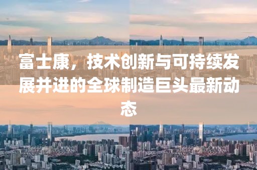 富士康，技术创新与可持续发展并进的全球制造巨头最新动态