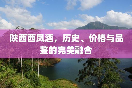 陕西西凤酒，历史、价格与品鉴的完美融合