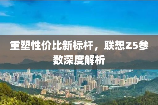 重塑性价比新标杆，联想Z5参数深度解析