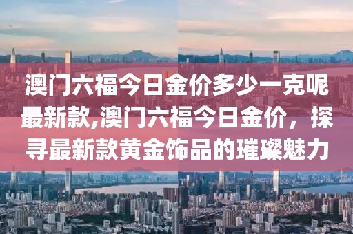 澳门六福今日金价多少一克呢最新款,澳门六福今日金价，探寻最新款黄金饰品的璀璨魅力