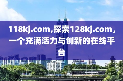 118kj.com,探索128kj.com，一个充满活力与创新的在线平台