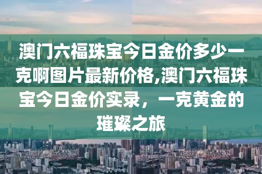 澳门六福珠宝今日金价多少一克啊图片最新价格,澳门六福珠宝今日金价实录，一克黄金的璀璨之旅
