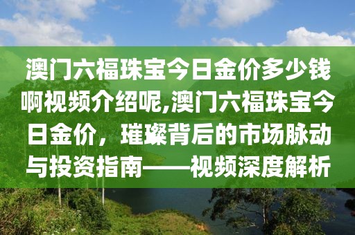 澳门六福珠宝今日金价多少钱啊视频介绍呢,澳门六福珠宝今日金价，璀璨背后的市场脉动与投资指南——视频深度解析