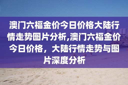 澳门六福金价今日价格大陆行情走势图片分析,澳门六福金价今日价格，大陆行情走势与图片深度分析