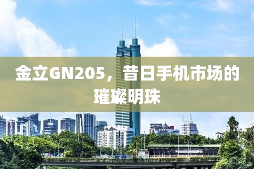 金立GN205，昔日手机市场的璀璨明珠