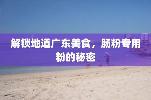 解锁地道广东美食，肠粉专用粉的秘密