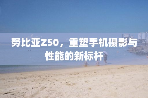 努比亚Z50，重塑手机摄影与性能的新标杆