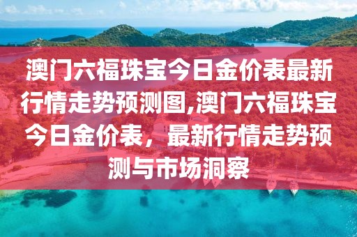澳门六福珠宝今日金价表最新行情走势预测图,澳门六福珠宝今日金价表，最新行情走势预测与市场洞察