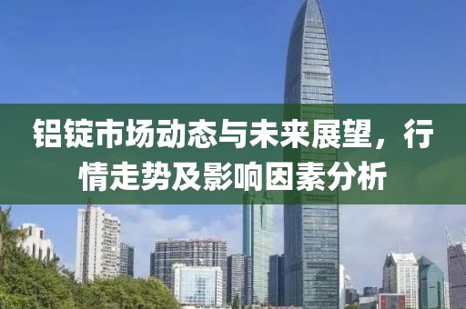 铝锭市场动态与未来展望，行情走势及影响因素分析