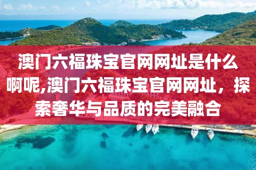 澳门六福珠宝官网网址是什么啊呢,澳门六福珠宝官网网址，探索奢华与品质的完美融合