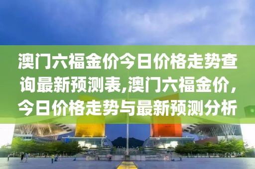 澳门六福金价今日价格走势查询最新预测表,澳门六福金价，今日价格走势与最新预测分析