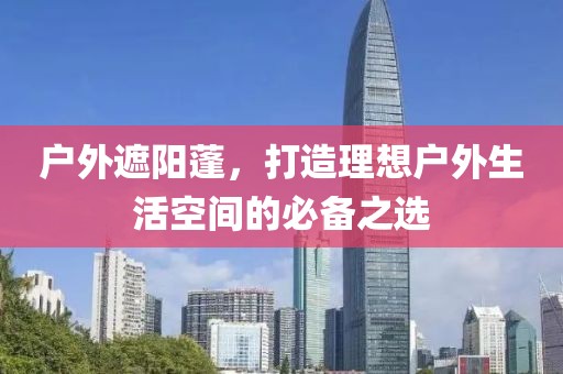 户外遮阳蓬，打造理想户外生活空间的必备之选