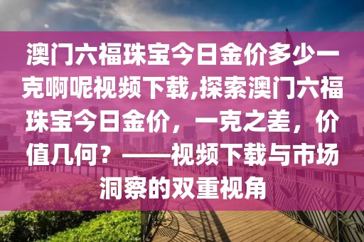 澳门六福珠宝今日金价多少一克啊呢视频下载,探索澳门六福珠宝今日金价，一克之差，价值几何？——视频下载与市场洞察的双重视角