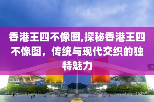 香港王四不像图,探秘香港王四不像图，传统与现代交织的独特魅力