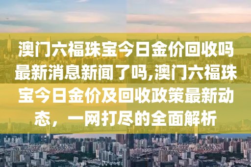 澳门六福珠宝今日金价回收吗最新消息新闻了吗,澳门六福珠宝今日金价及回收政策最新动态，一网打尽的全面解析