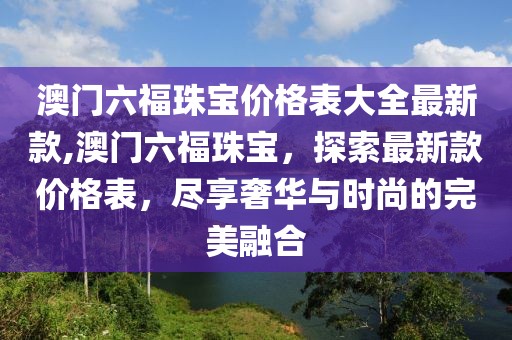 澳门六福珠宝价格表大全最新款,澳门六福珠宝，探索最新款价格表，尽享奢华与时尚的完美融合