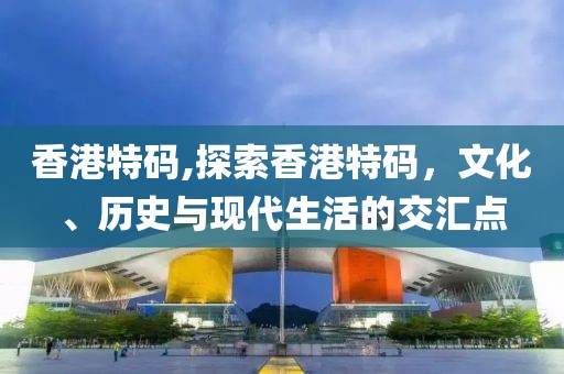 香港特码,探索香港特码，文化、历史与现代生活的交汇点