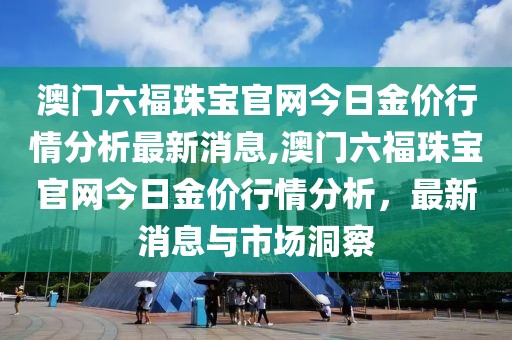 澳门六福珠宝官网今日金价行情分析最新消息,澳门六福珠宝官网今日金价行情分析，最新消息与市场洞察
