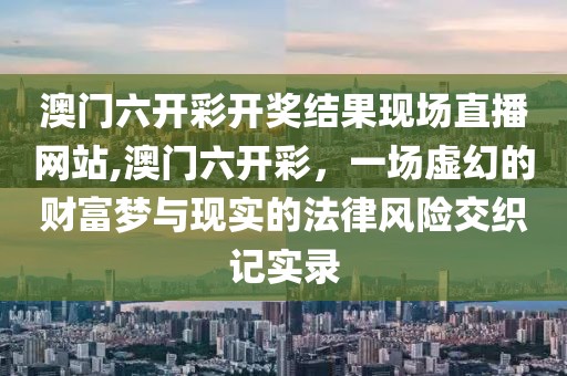 澳门六开彩开奖结果现场直播网站,澳门六开彩，一场虚幻的财富梦与现实的法律风险交织记实录