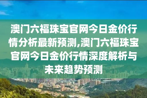 澳门六福珠宝官网今日金价行情分析最新预测,澳门六福珠宝官网今日金价行情深度解析与未来趋势预测