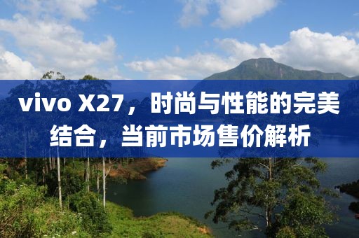 vivo X27，时尚与性能的完美结合，当前市场售价解析