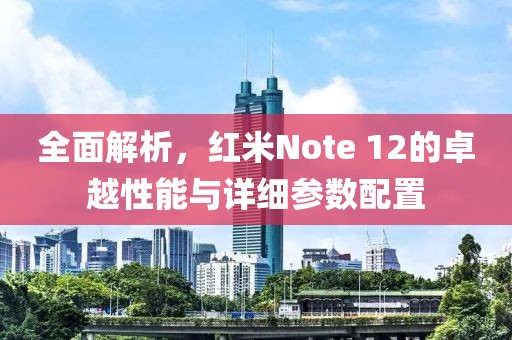 全面解析，红米Note 12的卓越性能与详细参数配置