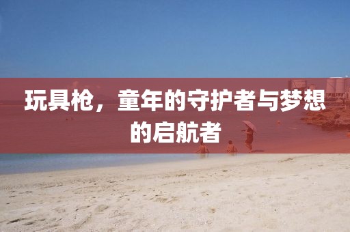 玩具枪，童年的守护者与梦想的启航者