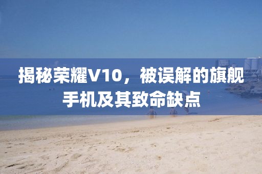 揭秘荣耀V10，被误解的旗舰手机及其致命缺点