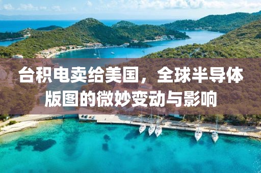 台积电卖给美国，全球半导体版图的微妙变动与影响