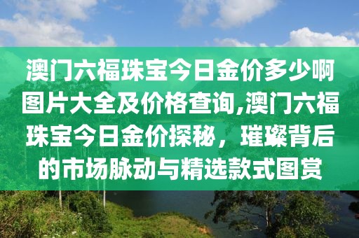 澳门六福珠宝今日金价多少啊图片大全及价格查询,澳门六福珠宝今日金价探秘，璀璨背后的市场脉动与精选款式图赏