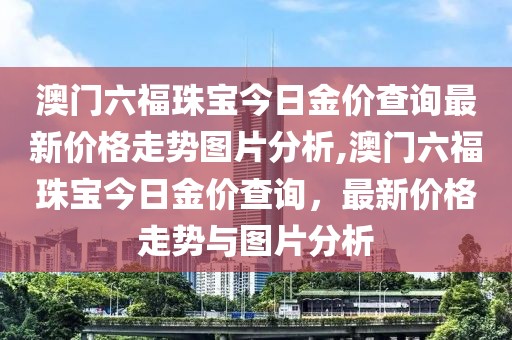 澳门六福珠宝今日金价查询最新价格走势图片分析,澳门六福珠宝今日金价查询，最新价格走势与图片分析