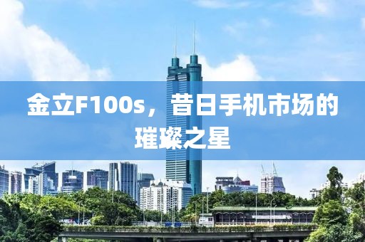金立F100s，昔日手机市场的璀璨之星