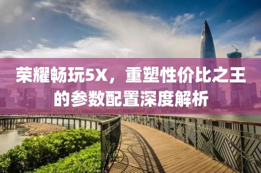 荣耀畅玩5X，重塑性价比之王的参数配置深度解析