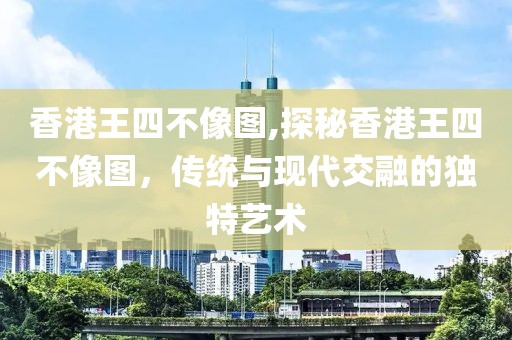 香港王四不像图,探秘香港王四不像图，传统与现代交融的独特艺术