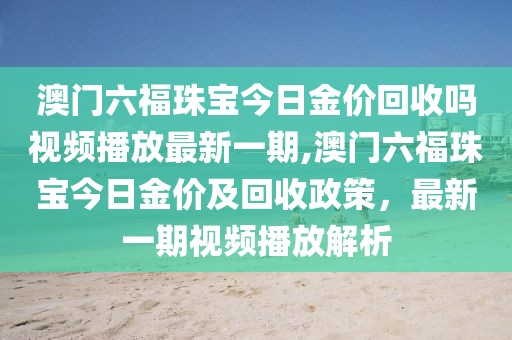 澳门六福珠宝今日金价回收吗视频播放最新一期,澳门六福珠宝今日金价及回收政策，最新一期视频播放解析