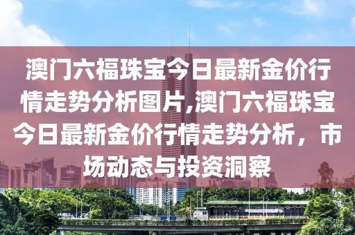 澳门六福珠宝今日最新金价行情走势分析图片,澳门六福珠宝今日最新金价行情走势分析，市场动态与投资洞察